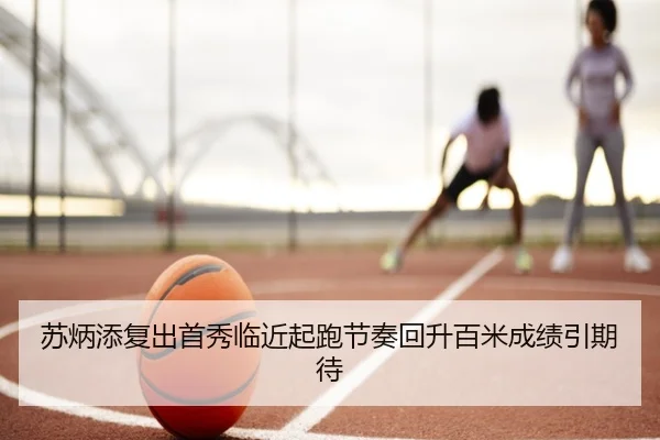 苏炳添复出首秀临近起跑节奏回升百米成绩引期待
